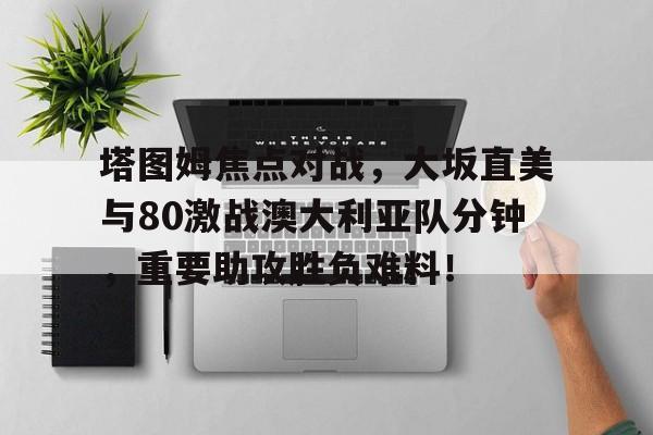 开云-塔图姆焦点对战，大坂直美与80激战澳大利亚队分钟，重要助攻胜负难料！的简单介绍